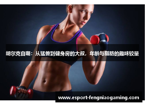 胡尔克自嘲:从猛兽到健身房的大叔,年龄与脂肪的趣味较量 胡尔克自嘲:从猛兽到健身房的大叔,年龄与脂肪的趣味较量