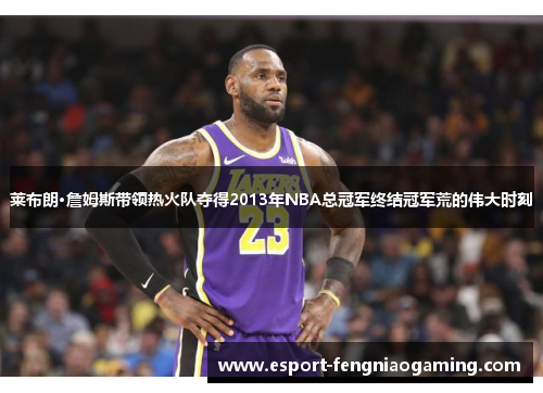 莱布朗·詹姆斯带领热火队夺得2013年NBA总冠军终结冠军荒的伟大时刻 莱布朗·詹姆斯带领热火队夺得2013年NBA总冠军终结冠军荒的伟大时刻