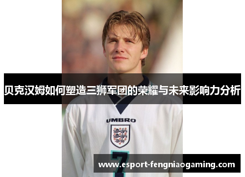 贝克汉姆如何塑造三狮军团的荣耀与未来影响力分析