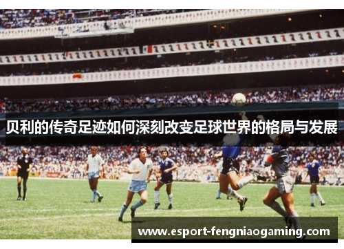贝利的传奇足迹如何深刻改变足球世界的格局与发展 贝利的传奇足迹如何深刻改变足球世界的格局与发展