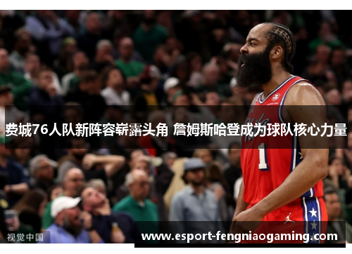 费城76人队新阵容崭露头角 詹姆斯哈登成为球队核心力量