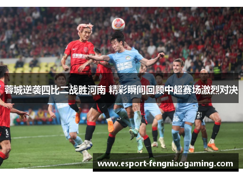蓉城逆袭四比二战胜河南 精彩瞬间回顾中超赛场激烈对决 蓉城逆袭四比二战胜河南 精彩瞬间回顾中超赛场激烈对决