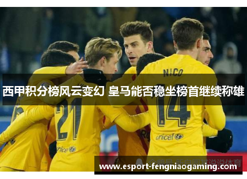 西甲积分榜风云变幻 皇马能否稳坐榜首继续称雄 西甲积分榜风云变幻 皇马能否稳坐榜首继续称雄