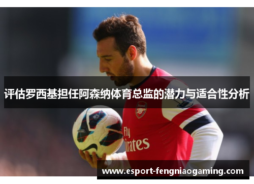 评估罗西基担任阿森纳体育总监的潜力与适合性分析 评估罗西基担任阿森纳体育总监的潜力与适合性分析
