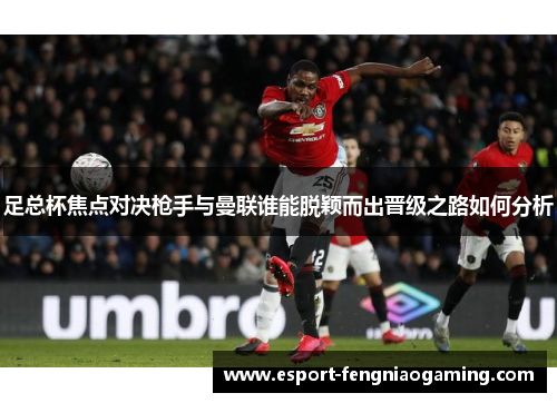 足总杯焦点对决枪手与曼联谁能脱颖而出晋级之路如何分析 足总杯焦点对决枪手与曼联谁能脱颖而出晋级之路如何分析