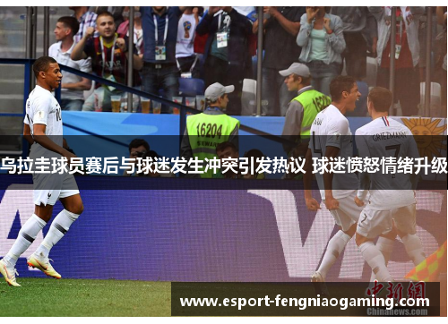 乌拉圭球员赛后与球迷发生冲突引发热议 球迷愤怒情绪升级 乌拉圭球员赛后与球迷发生冲突引发热议 球迷愤怒情绪升级