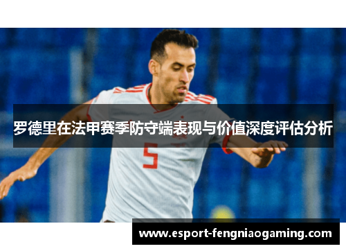 罗德里在法甲赛季防守端表现与价值深度评估分析