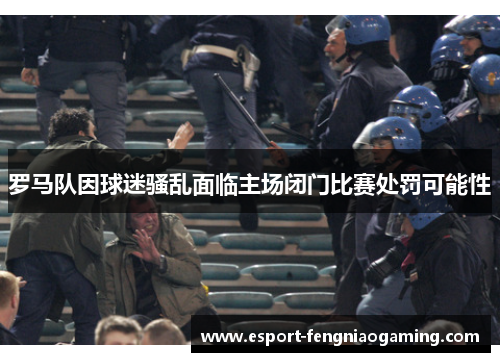 罗马队因球迷骚乱面临主场闭门比赛处罚可能性