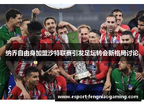 纳乔自由身加盟沙特联赛引发足坛转会新格局讨论 纳乔自由身加盟沙特联赛引发足坛转会新格局讨论