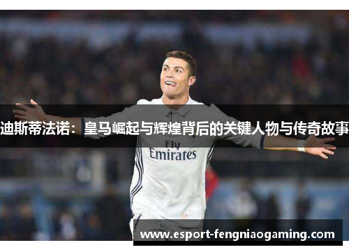 迪斯蒂法诺：皇马崛起与辉煌背后的关键人物与传奇故事