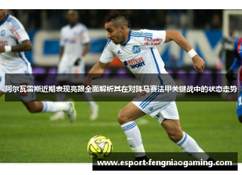 阿尔瓦雷斯近期表现亮眼全面解析其在对阵马赛法甲关键战中的状态走势