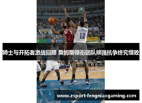 骑士与开拓者激战回顾 詹姆斯领衔团队顽强抗争终究惜败