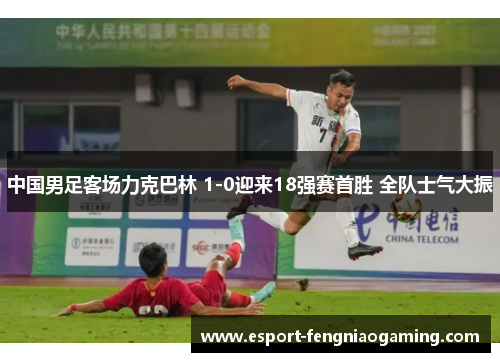 中国男足客场力克巴林 1-0迎来18强赛首胜 全队士气大振