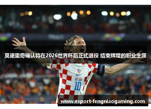 莫德里奇确认将在2026世界杯后正式退役 结束辉煌的职业生涯